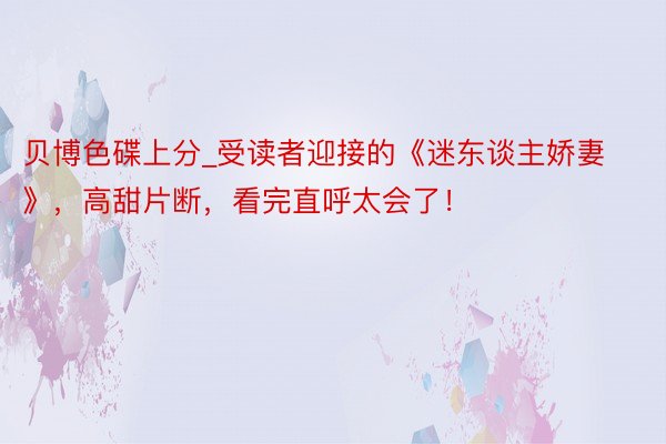 贝博色碟上分_受读者迎接的《迷东谈主娇妻》，高甜片断，看完直呼太会了！