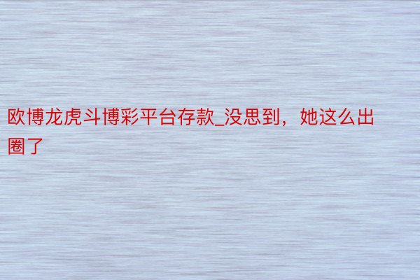 欧博龙虎斗博彩平台存款_没思到，她这么出圈了