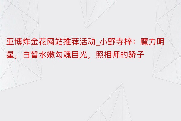 亚博炸金花网站推荐活动_小野寺梓：魔力明星，白皙水嫩勾魂目光，照相师的骄子