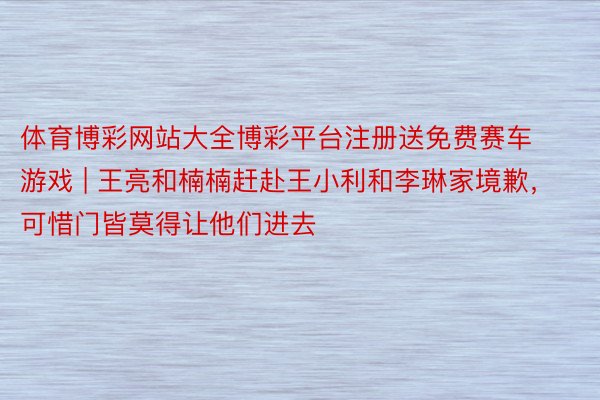 体育博彩网站大全博彩平台注册送免费赛车游戏 | 王亮和楠楠赶赴王小利和李琳家境歉，可惜门皆莫得让他们进去