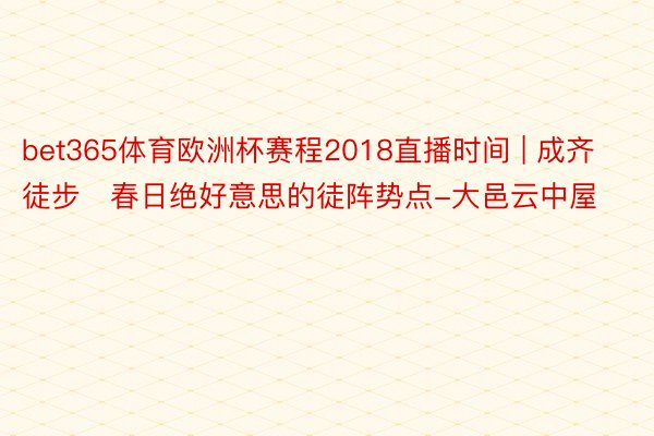 bet365体育欧洲杯赛程2018直播时间 | 成齐徒步❗春日绝好意思的徒阵势点-大邑云中屋
