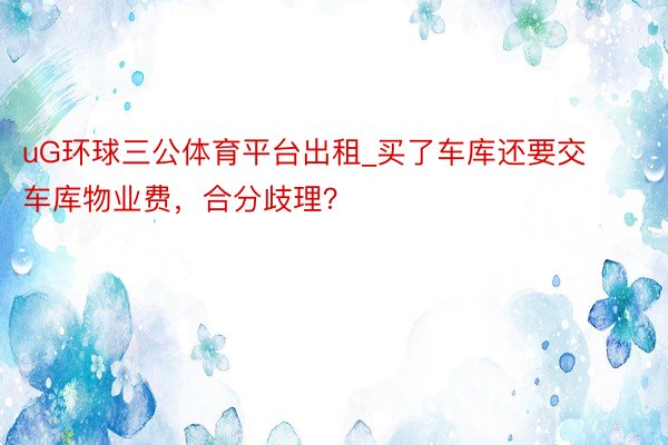 uG环球三公体育平台出租_买了车库还要交车库物业费，合分歧理？