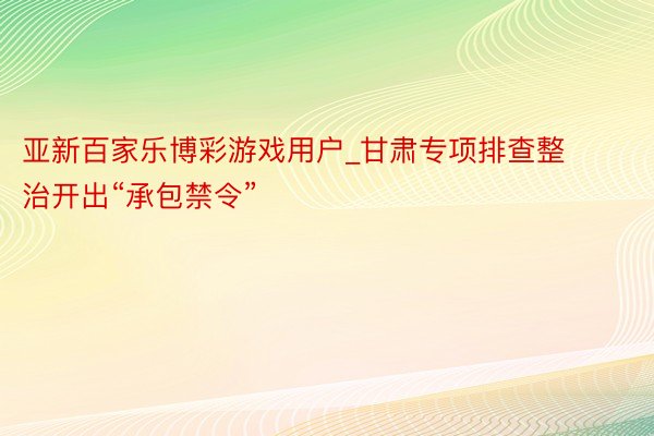 亚新百家乐博彩游戏用户_甘肃专项排查整治开出“承包禁令”