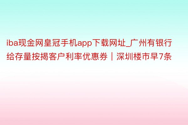 iba现金网皇冠手机app下载网址_广州有银行给存量按揭客户利率优惠券｜深圳楼市早7条