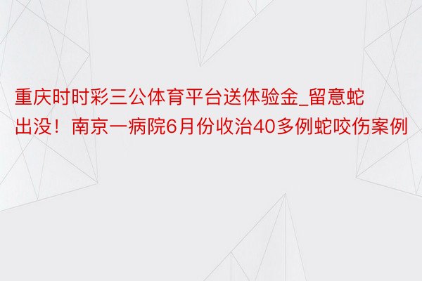 重庆时时彩三公体育平台送体验金_留意蛇出没！南京一病院6月份收治40多例蛇咬伤案例