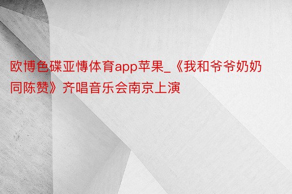 欧博色碟亚慱体育app苹果_《我和爷爷奶奶同陈赞》齐唱音乐会南京上演