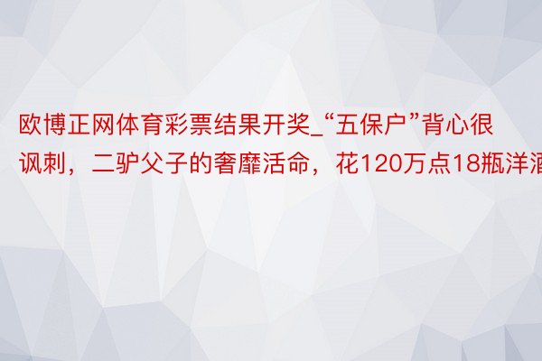欧博正网体育彩票结果开奖_“五保户”背心很讽刺，二驴父子的奢靡活命，花120万点18瓶洋酒