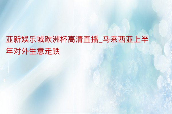 亚新娱乐城欧洲杯高清直播_马来西亚上半年对外生意走跌