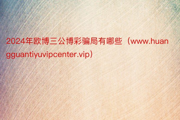 2024年欧博三公博彩骗局有哪些（www.huangguantiyuvipcenter.vip）