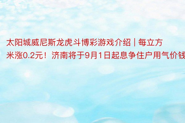 太阳城威尼斯龙虎斗博彩游戏介绍 | 每立方米涨0.2元！济南将于9月1日起息争住户用气价钱