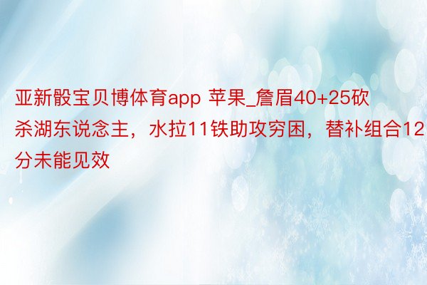 亚新骰宝贝博体育app 苹果_詹眉40+25砍杀湖东说念主，水拉11铁助攻穷困，替补组合12分未能见效