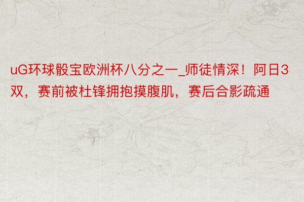 uG环球骰宝欧洲杯八分之一_师徒情深！阿日3双，赛前被杜锋拥抱摸腹肌，赛后合影疏通