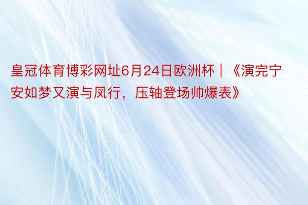 皇冠体育博彩网址6月24日欧洲杯 | 《演完宁安如梦又演与凤行，压轴登场帅爆表》