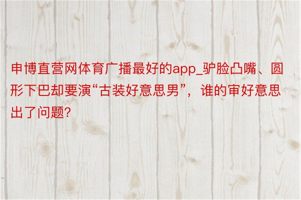 申博直营网体育广播最好的app_驴脸凸嘴、圆形下巴却要演“古装好意思男”，谁的审好意思出了问题？