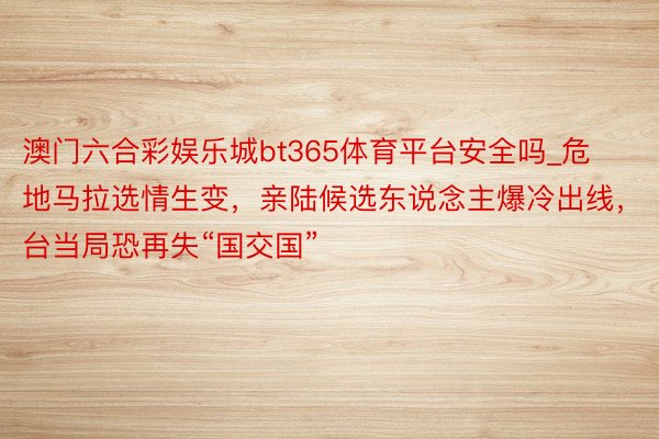 澳门六合彩娱乐城bt365体育平台安全吗_危地马拉选情生变，亲陆候选东说念主爆冷出线，台当局恐再失“国交国”