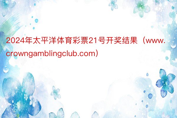 2024年太平洋体育彩票21号开奖结果（www.crowngamblingclub.com）