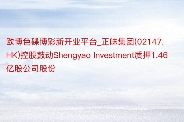 欧博色碟博彩新开业平台_正味集团(02147.HK)控股鼓动Shengyao Investment质押1.46亿股公司股份