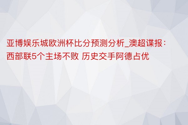 亚博娱乐城欧洲杯比分预测分析_澳超谍报：西部联5个主场不败 历史交手阿德占优