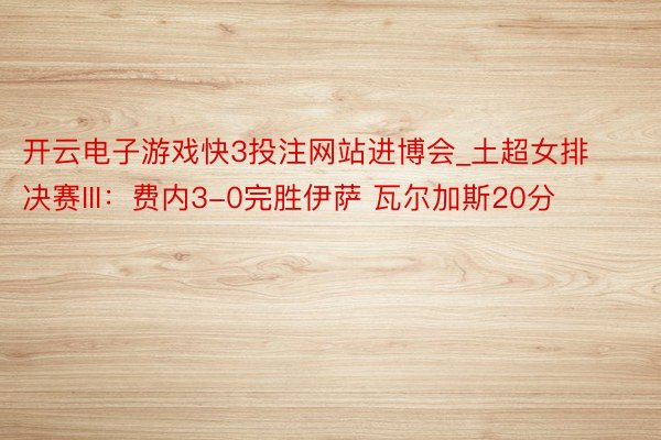 开云电子游戏快3投注网站进博会_土超女排决赛III：费内3-0完胜伊萨 瓦尔加斯20分