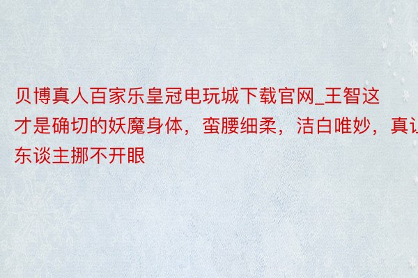 贝博真人百家乐皇冠电玩城下载官网_王智这才是确切的妖魔身体，蛮腰细柔，洁白唯妙，真让东谈主挪不开眼