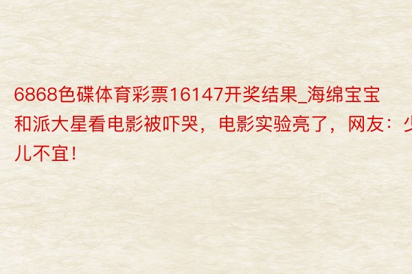 6868色碟体育彩票16147开奖结果_海绵宝宝和派大星看电影被吓哭，电影实验亮了，网友：少儿不宜！