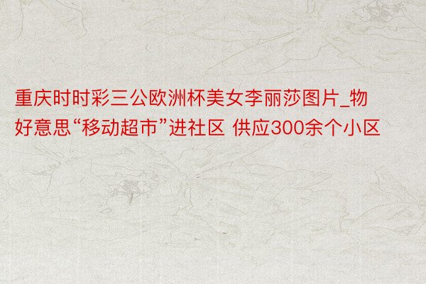 重庆时时彩三公欧洲杯美女李丽莎图片_物好意思“移动超市”进社区 供应300余个小区