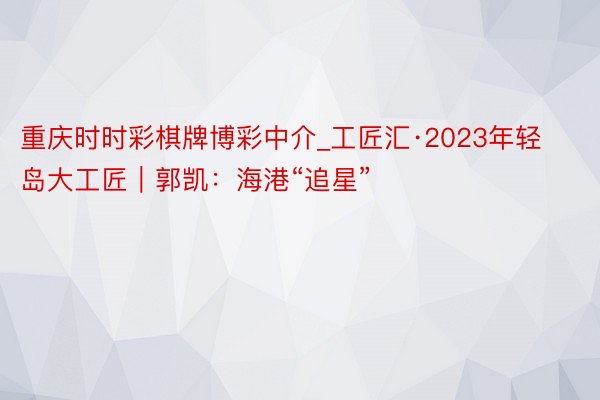 重庆时时彩棋牌博彩中介_工匠汇·2023年轻岛大工匠｜郭凯：海港“追星”