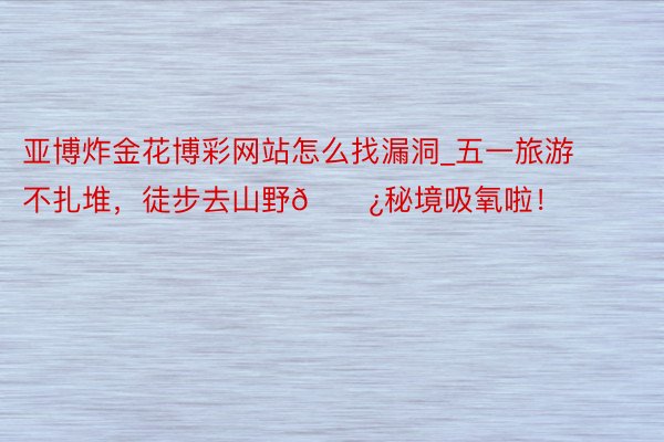 亚博炸金花博彩网站怎么找漏洞_五一旅游不扎堆,徒步去山野🌿秘境吸氧啦!