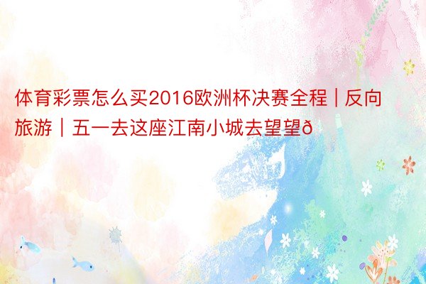 体育彩票怎么买2016欧洲杯决赛全程 | 反向旅游|五一去这座江南小城去望望👀