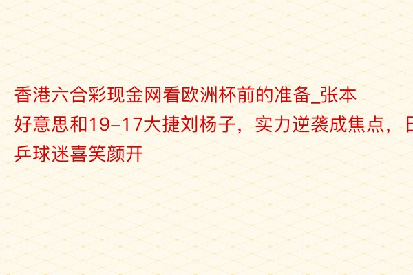 香港六合彩现金网看欧洲杯前的准备_张本好意思和19-17大捷刘杨子，实力逆袭成焦点，日乒球迷喜笑颜开