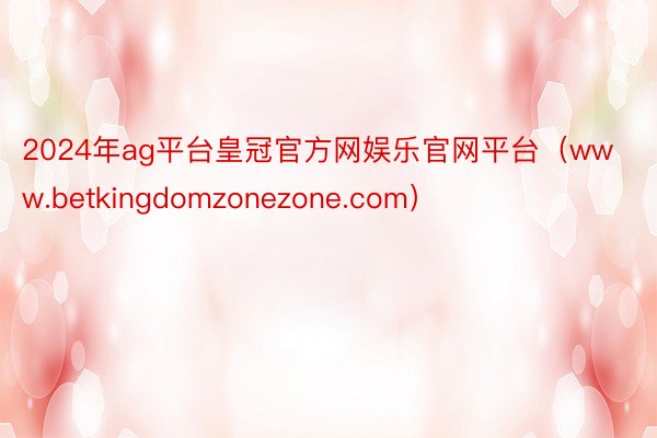 2024年ag平台皇冠官方网娱乐官网平台（www.betkingdomzonezone.com）