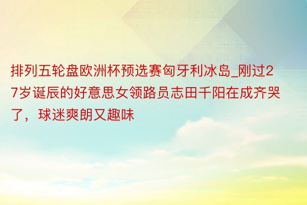 排列五轮盘欧洲杯预选赛匈牙利冰岛_刚过27岁诞辰的好意思女领路员志田千阳在成齐哭了,球迷爽朗又趣味