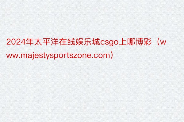 2024年太平洋在线娱乐城csgo上哪博彩（www.majestysportszone.com）