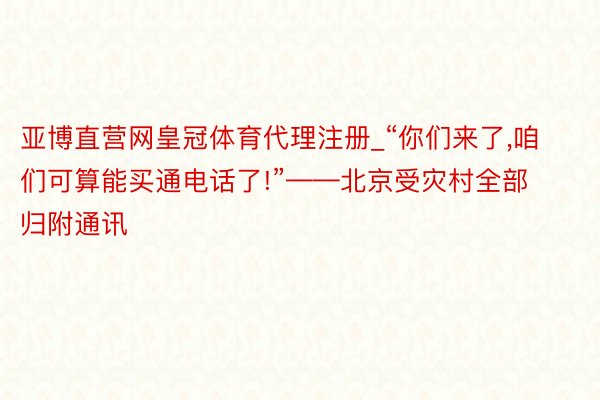 亚博直营网皇冠体育代理注册_“你们来了，咱们可算能买通电话了!”——北京受灾村全部归附通讯