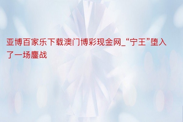 亚博百家乐下载澳门博彩现金网_“宁王”堕入了一场鏖战