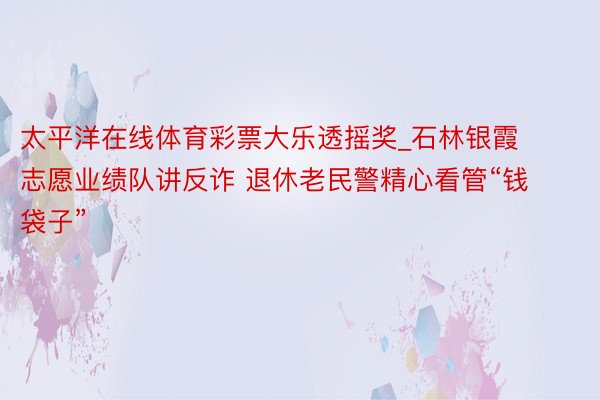太平洋在线体育彩票大乐透摇奖_石林银霞志愿业绩队讲反诈 退休老民警精心看管“钱袋子”