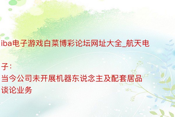 iba电子游戏白菜博彩论坛网址大全_航天电子：
当今公司未开展机器东说念主及配套居品谈论业务