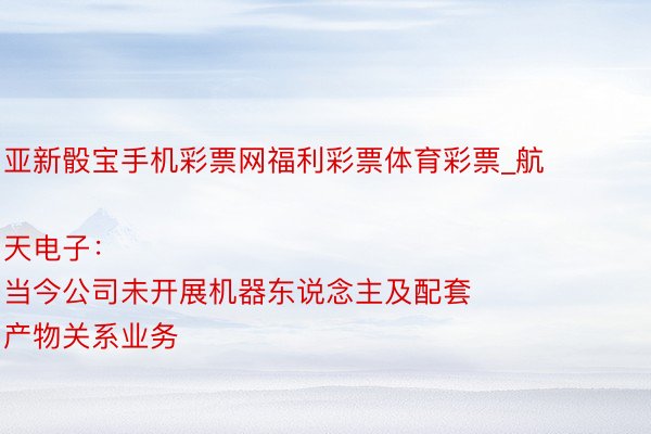 亚新骰宝手机彩票网福利彩票体育彩票_航天电子：
当今公司未开展机器东说念主及配套产物关系业务