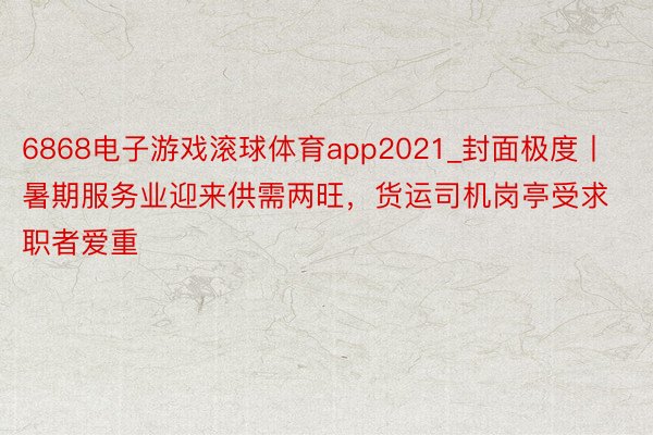 6868电子游戏滚球体育app2021_封面极度丨暑期服务业迎来供需两旺，货运司机岗亭受求职者爱重