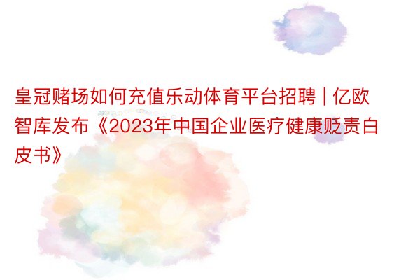 皇冠赌场如何充值乐动体育平台招聘 | 亿欧智库发布《2023年中国企业医疗健康贬责白皮书》