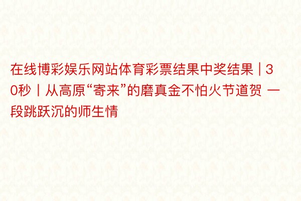 在线博彩娱乐网站体育彩票结果中奖结果 | 30秒丨从高原“寄来”的磨真金不怕火节道贺 一段跳跃沉的师生情