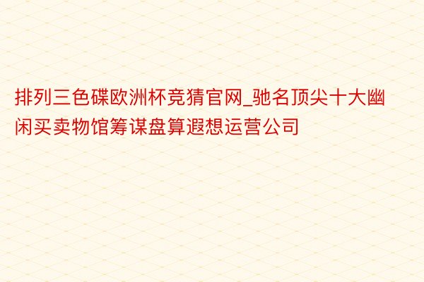 排列三色碟欧洲杯竞猜官网_驰名顶尖十大幽闲买卖物馆筹谋盘算遐想运营公司