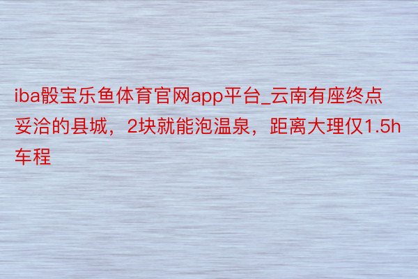 iba骰宝乐鱼体育官网app平台_云南有座终点妥洽的县城，2块就能泡温泉，距离大理仅1.5h车程