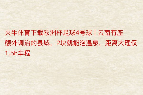 火牛体育下载欧洲杯足球4号球 | 云南有座额外调治的县城，2块就能泡温泉，距离大理仅1.5h车程