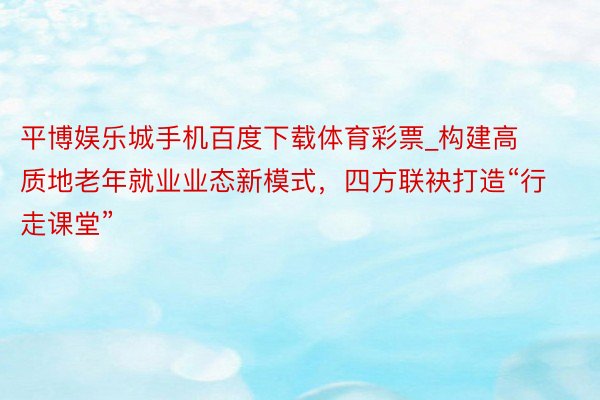 平博娱乐城手机百度下载体育彩票_构建高质地老年就业业态新模式，四方联袂打造“行走课堂”