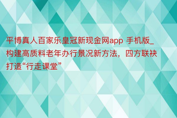 平博真人百家乐皇冠新现金网app 手机版_构建高质料老年办行景况新方法，四方联袂打造“行走课堂”