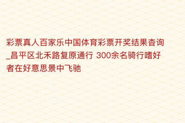 彩票真人百家乐中国体育彩票开奖结果杳询_昌平区北禾路复原通行 300余名骑行嗜好者在好意思景中飞驰