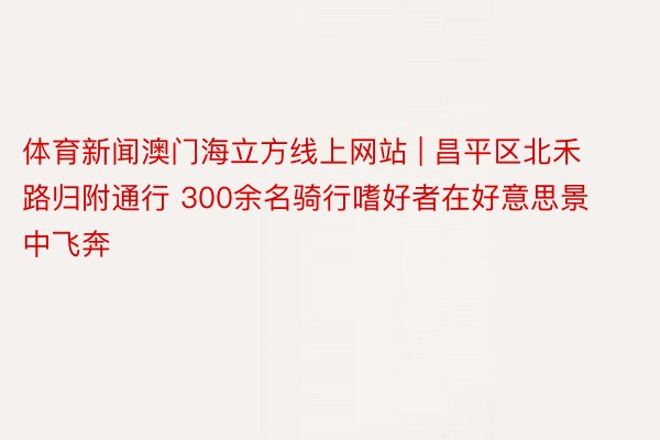 体育新闻澳门海立方线上网站 | 昌平区北禾路归附通行 300余名骑行嗜好者在好意思景中飞奔