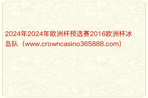 2024年2024年欧洲杯预选赛2016欧洲杯冰岛队（www.crowncasino365888.com）