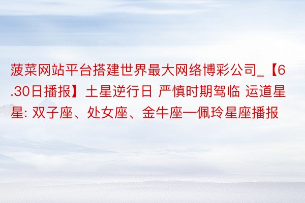 菠菜网站平台搭建世界最大网络博彩公司_【6.30日播报】土星逆行日 严慎时期驾临 运道星星: 双子座、处女座、金牛座—佩玲星座播报